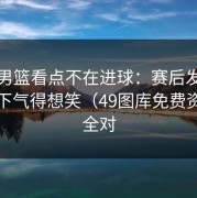 奥运男篮看点不在进球：赛后发布会那一下气得想笑（49图库免费资料大全对