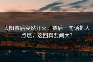 太阳赛后突然开火：赛后一句话把人点燃，这回真要闹大？