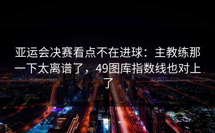 亚运会决赛看点不在进球：主教练那一下太离谱了，49图库指数线也对上了