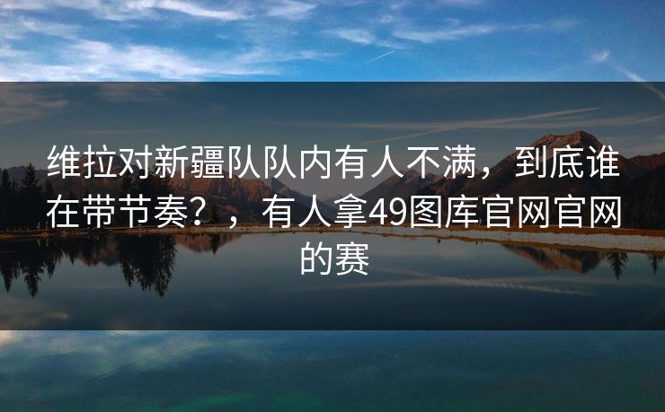 维拉对新疆队队内有人不满，到底谁在带节奏？，有人拿49图库官网官网的赛