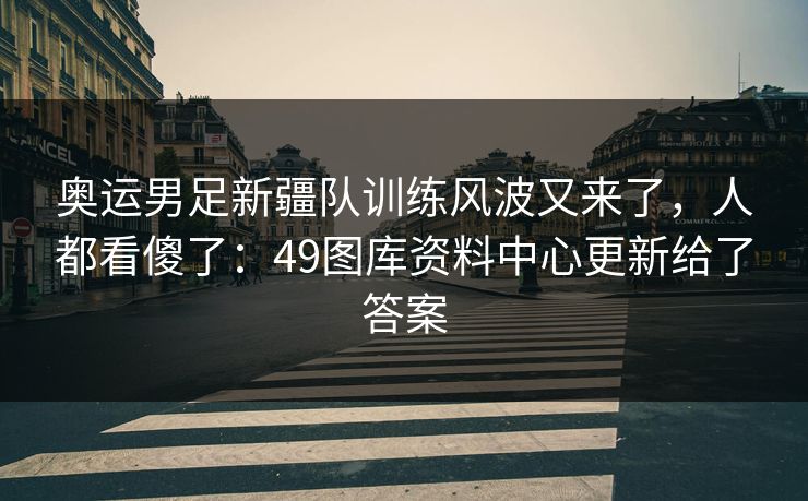 奥运男足新疆队训练风波又来了，人都看傻了：49图库资料中心更新给了答案