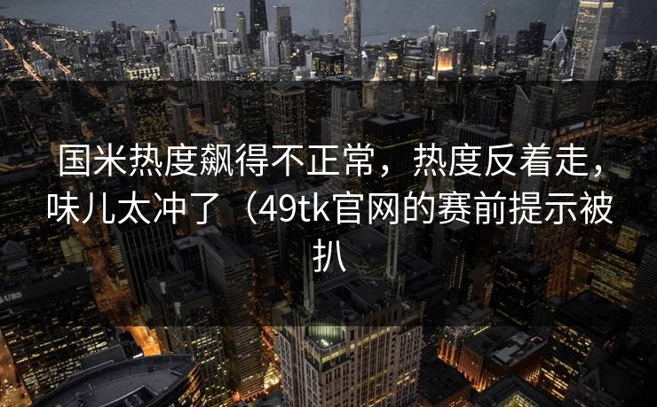 国米热度飙得不正常，热度反着走，味儿太冲了（49tk官网的赛前提示被扒