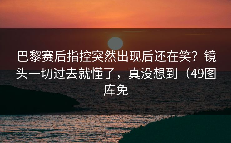 巴黎赛后指控突然出现后还在笑？镜头一切过去就懂了，真没想到（49图库免