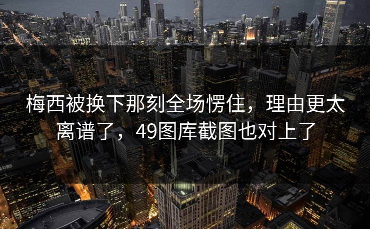 梅西被换下那刻全场愣住，理由更太离谱了，49图库截图也对上了