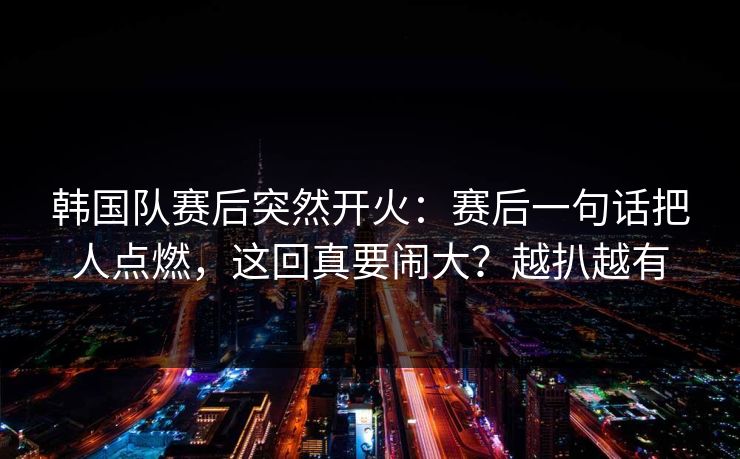 韩国队赛后突然开火：赛后一句话把人点燃，这回真要闹大？越扒越有