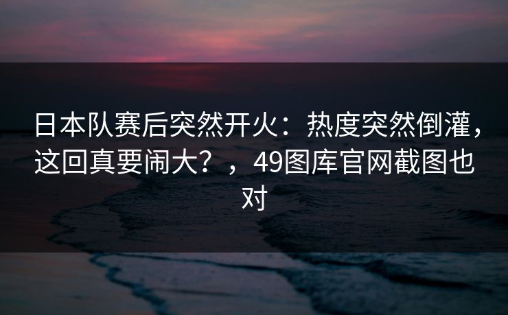 日本队赛后突然开火：热度突然倒灌，这回真要闹大？，49图库官网截图也对