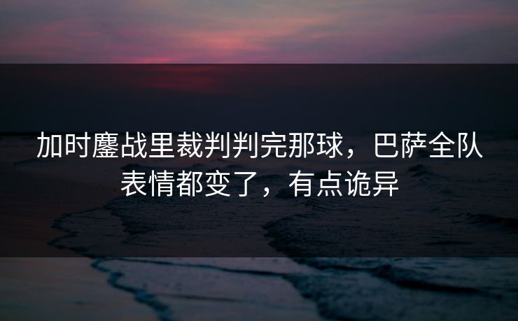 加时鏖战里裁判判完那球，巴萨全队表情都变了，有点诡异