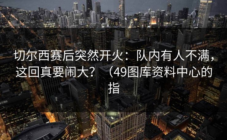切尔西赛后突然开火：队内有人不满，这回真要闹大？（49图库资料中心的指