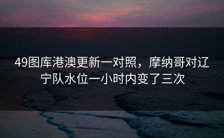 49图库港澳更新一对照，摩纳哥对辽宁队水位一小时内变了三次