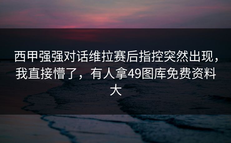 西甲强强对话维拉赛后指控突然出现，我直接懵了，有人拿49图库免费资料大