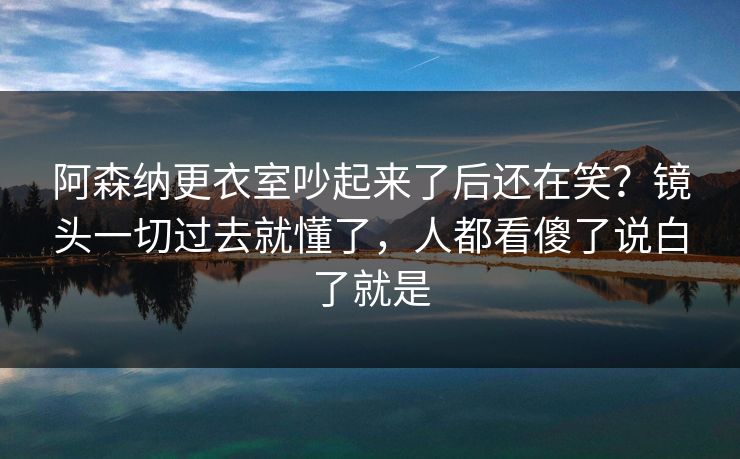 阿森纳更衣室吵起来了后还在笑？镜头一切过去就懂了，人都看傻了说白了就是