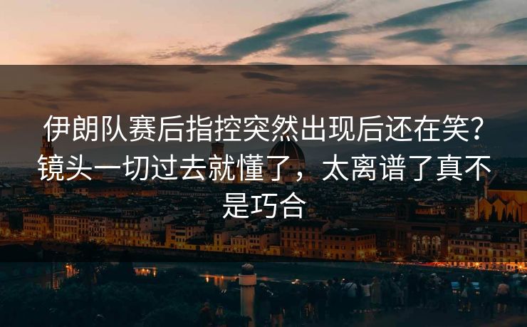 伊朗队赛后指控突然出现后还在笑？镜头一切过去就懂了，太离谱了真不是巧合