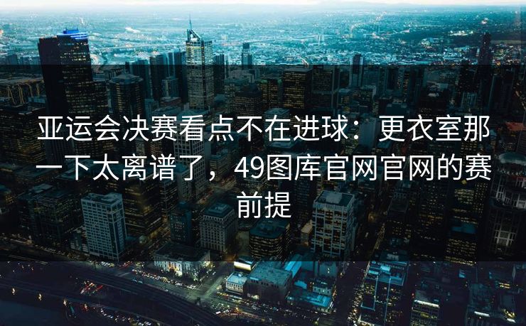 亚运会决赛看点不在进球：更衣室那一下太离谱了，49图库官网官网的赛前提