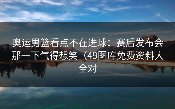 奥运男篮看点不在进球：赛后发布会那一下气得想笑（49图库免费资料大全对