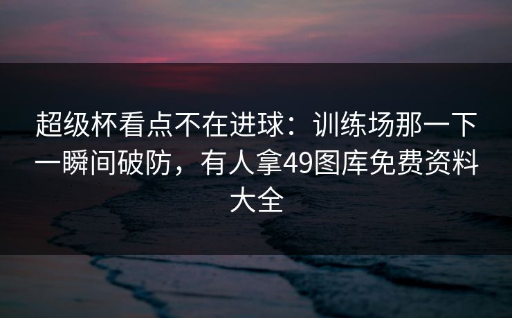 超级杯看点不在进球：训练场那一下一瞬间破防，有人拿49图库免费资料大全