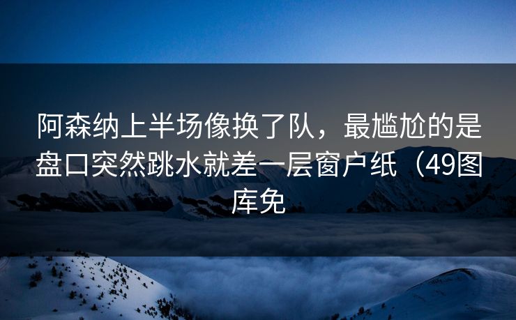 阿森纳上半场像换了队，最尴尬的是盘口突然跳水就差一层窗户纸（49图库免