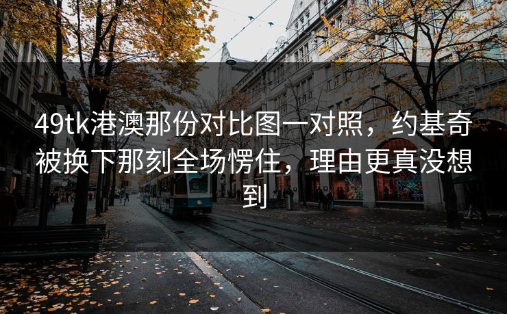 49tk港澳那份对比图一对照,约基奇被换下那刻全场愣住,理由更真没想到 49tk港澳那份对比图一对照,约基奇被换下那刻全场愣住,理由更真没想到