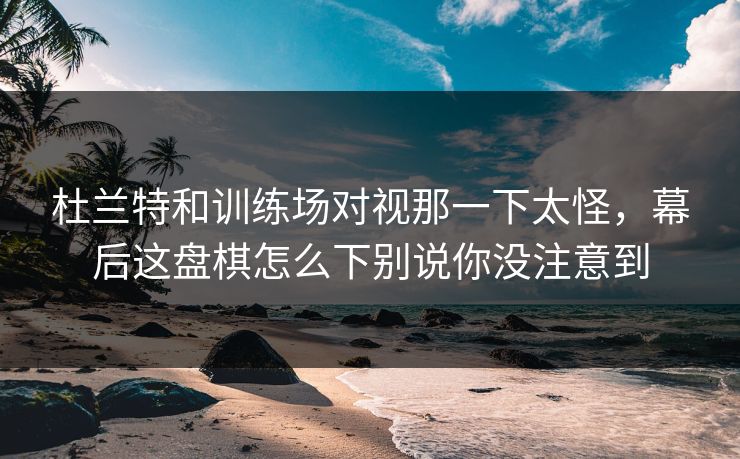 杜兰特和训练场对视那一下太怪，幕后这盘棋怎么下别说你没注意到
