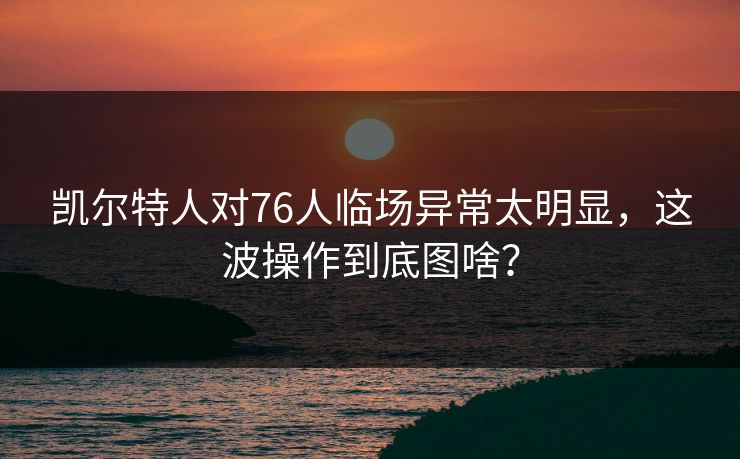 凯尔特人对76人临场异常太明显，这波操作到底图啥？