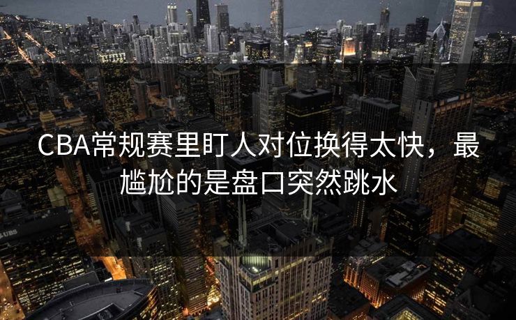 CBA常规赛里盯人对位换得太快，最尴尬的是盘口突然跳水