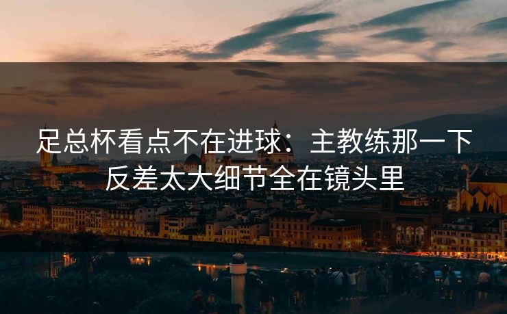 足总杯看点不在进球：主教练那一下反差太大细节全在镜头里