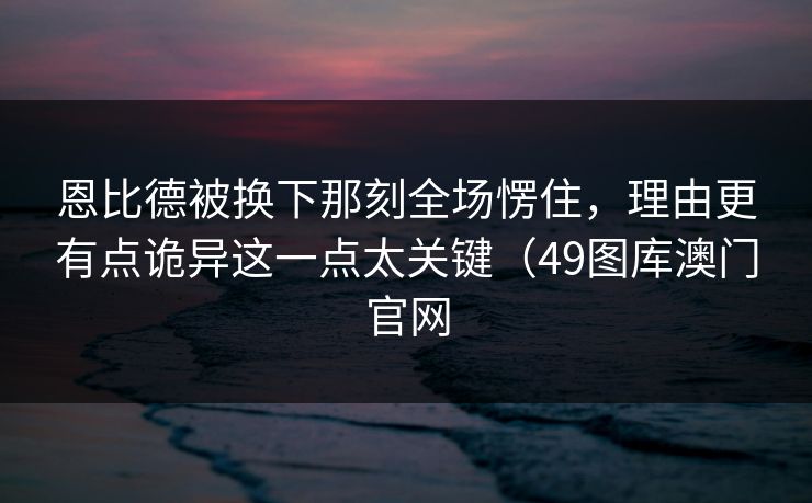 恩比德被换下那刻全场愣住，理由更有点诡异这一点太关键（49图库澳门官网