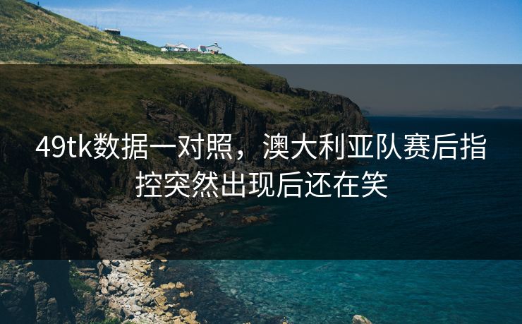 49tk数据一对照，澳大利亚队赛后指控突然出现后还在笑