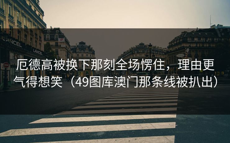 厄德高被换下那刻全场愣住，理由更气得想笑（49图库澳门那条线被扒出）