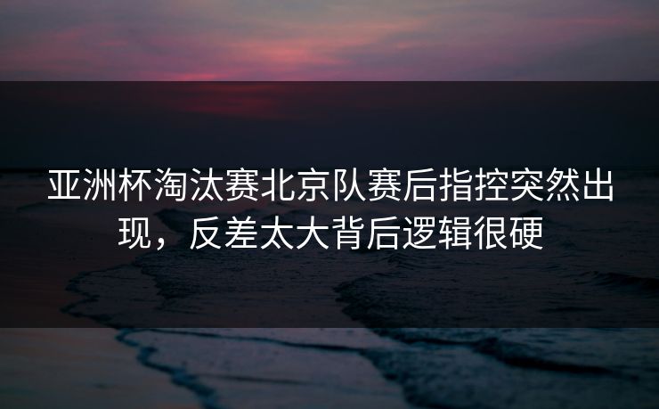 亚洲杯淘汰赛北京队赛后指控突然出现，反差太大背后逻辑很硬