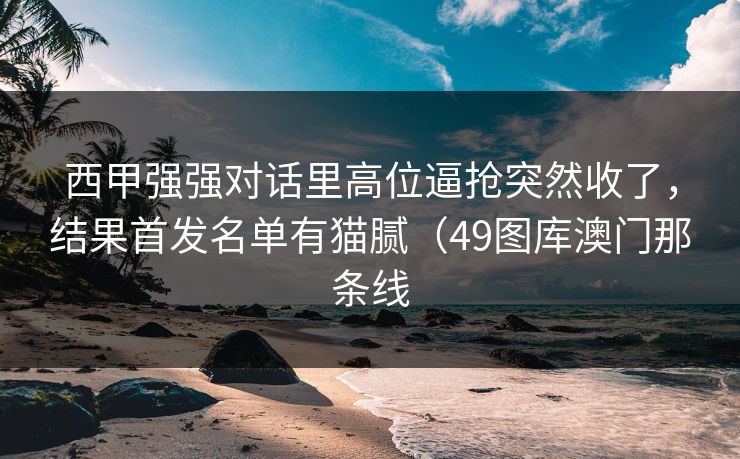 西甲强强对话里高位逼抢突然收了，结果首发名单有猫腻（49图库澳门那条线