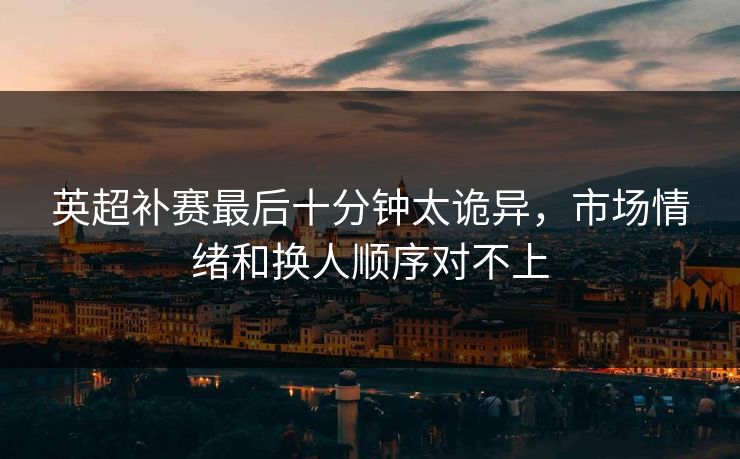 英超补赛最后十分钟太诡异，市场情绪和换人顺序对不上