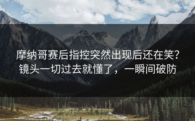 摩纳哥赛后指控突然出现后还在笑？镜头一切过去就懂了，一瞬间破防