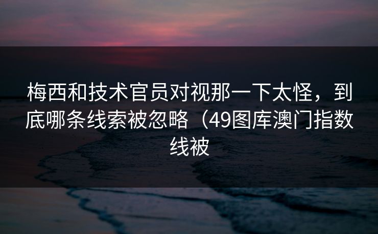 梅西和技术官员对视那一下太怪，到底哪条线索被忽略（49图库澳门指数线被