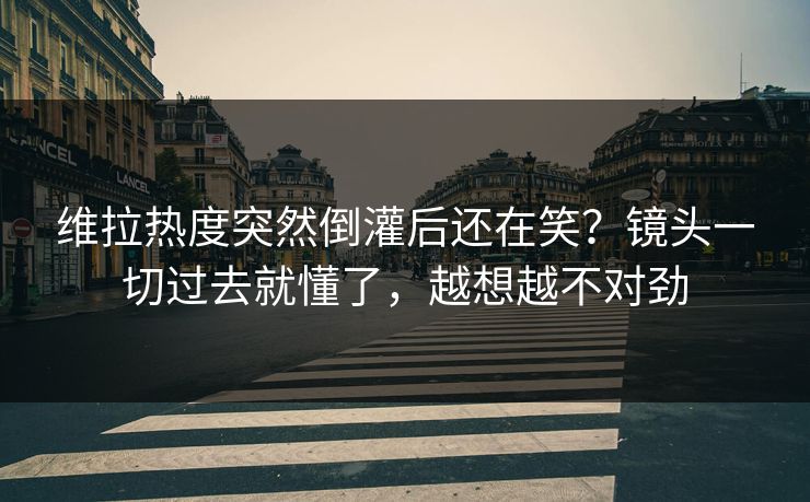 维拉热度突然倒灌后还在笑？镜头一切过去就懂了，越想越不对劲