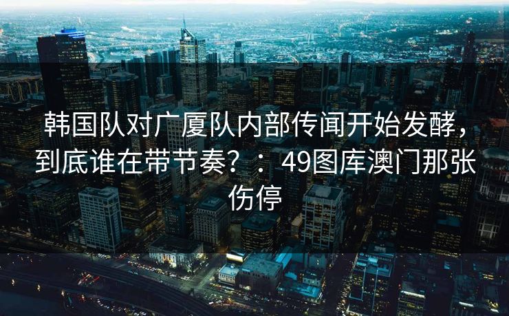 韩国队对广厦队内部传闻开始发酵，到底谁在带节奏？：49图库澳门那张伤停